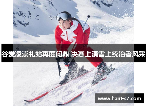 谷爱凌崇礼站再度问鼎 决赛上演雪上统治者风采 谷爱凌崇礼站再度问鼎 决赛上演雪上统治者风采