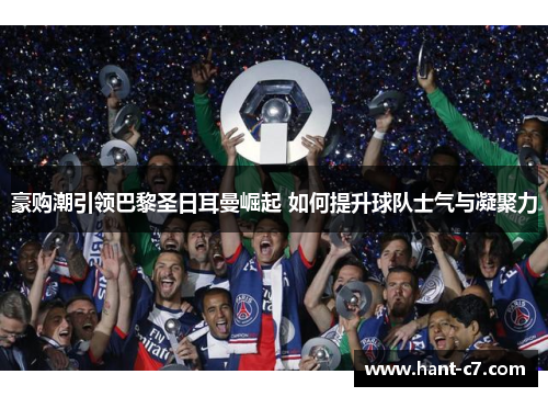 豪购潮引领巴黎圣日耳曼崛起 如何提升球队士气与凝聚力 豪购潮引领巴黎圣日耳曼崛起 如何提升球队士气与凝聚力