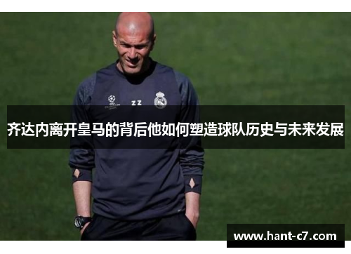 齐达内离开皇马的背后他如何塑造球队历史与未来发展